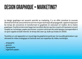 DESIGN GRAPHIQUE = MARKETING? 
Le design graphique est souvent assimilé au marketing. Il a en effet constitué la courroie 
d’entraînement du consumérisme comme moyen technique de propagande, captant et épuisant 
les temps de conscience et transformant le graphiste en exécutant et maillon de la chaîne 
graphique. Ce phénomène s’est largement accéléré dès lors que les moyens d’impression se sont 
couplés au numérique, papier puis écrans. Le point culminant de cette époque correspondant à 
ce qu’on appela la bulle internet, le temps des start up, bulle qui éclata en 2000. 
Toutefois on voit apparaître un nouvel âge du graphisme porté par «la nouvelle génération» qui 
réinvestit le milieu analogique et l’articule avec son expertise du milieu numérique. 
_ sérigraphie 
_ gravure 
_ typographie 
_ ingénierie papier... 
 