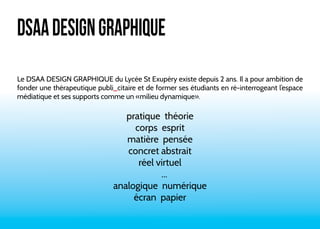 DSAA DESIGN GRAPHIQUE 
Le DSAA DESIGN GRAPHIQUE du Lycée St Exupéry existe depuis 2 ans. Il a pour ambition de 
fonder une thérapeutique publi_citaire et de former ses étudiants en ré-interrogeant l’espace 
médiatique et ses supports comme un «milieu dynamique». 
pratique théorie 
corps esprit 
matière pensée 
concret abstrait 
réel virtuel 
... 
analogique numérique 
écran papier 
 