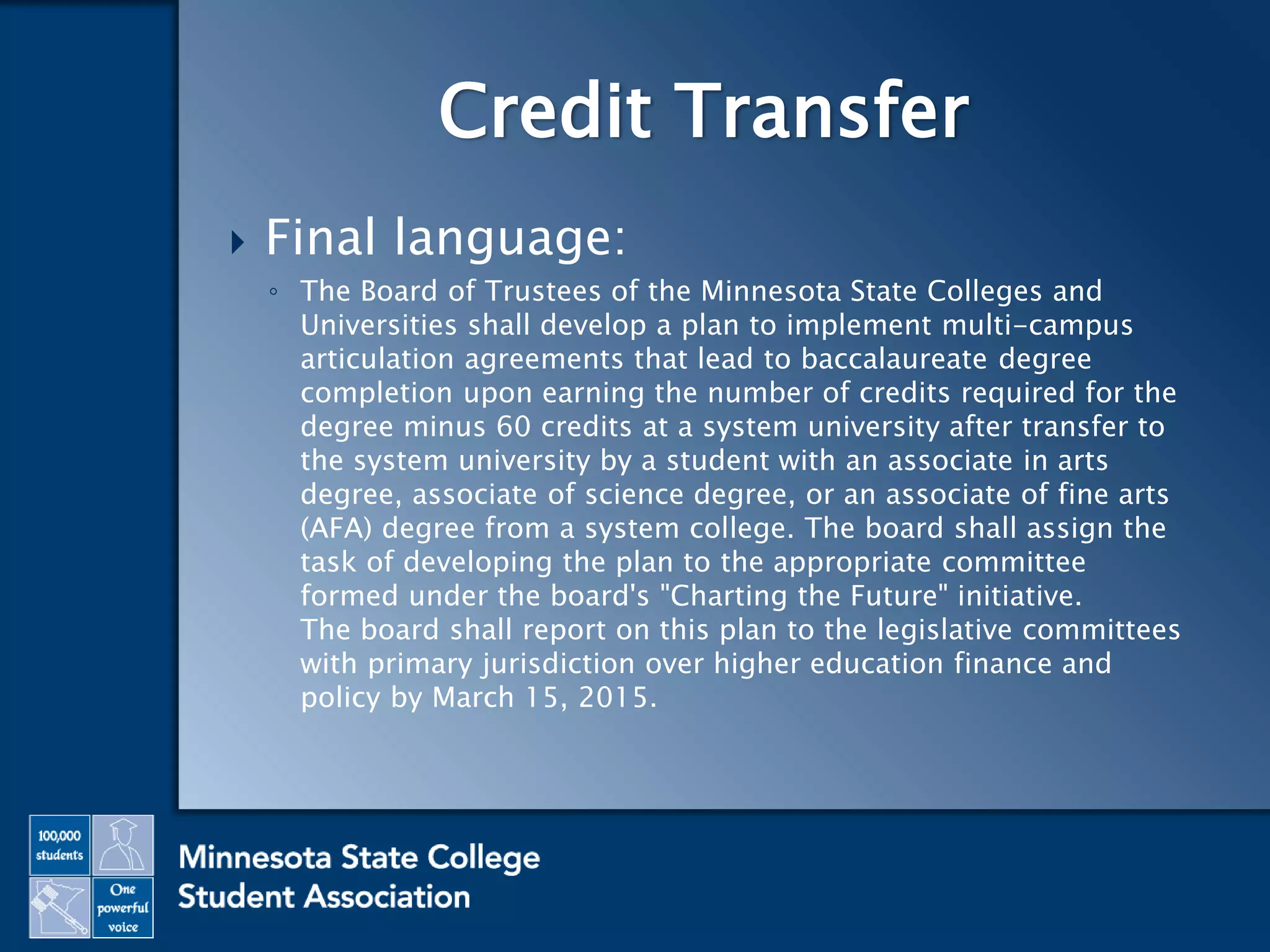  Final language:
◦ The Board of Trustees of the Minnesota State Colleges and
Universities shall develop a plan to implement multi-campus
articulation agreements that lead to baccalaureate degree
completion upon earning the number of credits required for the
degree minus 60 credits at a system university after transfer to
the system university by a student with an associate in arts
degree, associate of science degree, or an associate of fine arts
(AFA) degree from a system college. The board shall assign the
task of developing the plan to the appropriate committee
formed under the board's "Charting the Future" initiative.
The board shall report on this plan to the legislative committees
with primary jurisdiction over higher education finance and
policy by March 15, 2015.
Credit Transfer
 