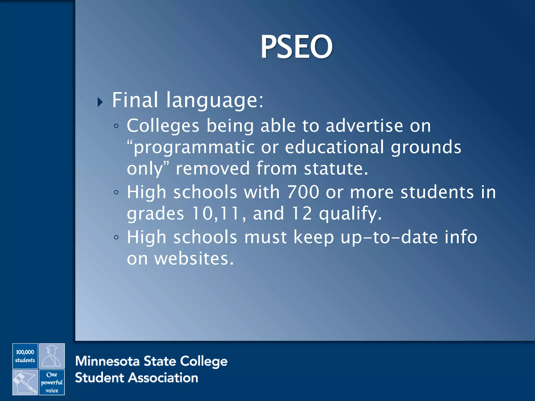  Final language:
◦ Colleges being able to advertise on
“programmatic or educational grounds
only” removed from statute.
◦ High schools with 700 or more students in
grades 10,11, and 12 qualify.
◦ High schools must keep up-to-date info
on websites.
PSEO
 