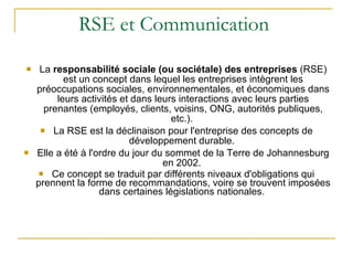 RSE et Communication  La  responsabilité sociale (ou sociétale) des entreprises  (RSE) est un concept dans lequel les entreprises intègrent les préoccupations sociales, environnementales, et économiques dans leurs activités et dans leurs interactions avec leurs parties prenantes (employés, clients, voisins, ONG, autorités publiques, etc.).  La RSE est la déclinaison pour l'entreprise des concepts de développement durable.  Elle a été à l'ordre du jour du sommet de la Terre de Johannesburg en 2002.  Ce concept se traduit par différents niveaux d'obligations qui prennent la forme de recommandations, voire se trouvent imposées dans certaines législations nationales.  