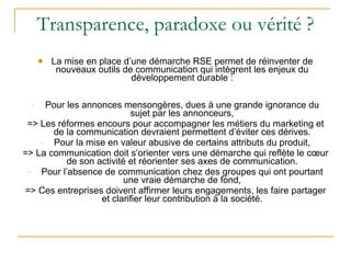 Transparence, paradoxe ou vérité ? La mise en place d’une démarche RSE permet de réinventer de nouveaux outils de communication qui intègrent les enjeux du développement durable : Pour les annonces mensongères, dues à une grande ignorance du sujet par les annonceurs, => Les réformes encours pour accompagner les métiers du marketing et de la communication devraient permettent d’éviter ces dérives. Pour la mise en valeur abusive de certains attributs du produit, => La communication doit s’orienter vers une démarche qui reflète le cœur de son activité et réorienter ses axes de communication. Pour l’absence de communication chez des groupes qui ont pourtant une vraie démarche de fond, => Ces entreprises doivent affirmer leurs engagements, les faire partager et clarifier leur contribution à la société. 