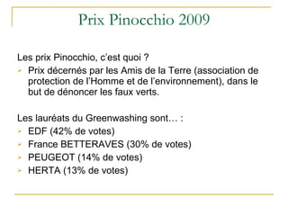 Prix Pinocchio 2009 Les prix Pinocchio, c’est quoi ?  Prix décernés par les Amis de la Terre (association de protection de l’Homme et de l’environnement), dans le but de dénoncer les faux verts. Les lauréats du Greenwashing sont… : EDF (42% de votes) France BETTERAVES (30% de votes) PEUGEOT (14% de votes) HERTA (13% de votes) 