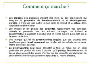 Comment ça marche ? Les  slogans  des publicités utilisent des mots ou des expressions qui évoquent la  protection de l’environnement  et le  développement durable . Il s’agit de faire naitre un lien entre le produit et  la nature  dans l’esprit du consommateur. Les images et les photos des  publicités  représentent des paysages naturels et préservés, ou des animaux sauvages, qui incitent le consommateur à associer le produit mis en vente avec la protection de la faune et de la flore. Une marque qui fait du  greenwashing  suggère que ses produits sont bénéfiques pour  l’environnement , ou qu’elle fait des efforts en ce sens, même si ce n’est pas vrai. Le greenwashing  peut aussi consister à faire un focus sur un point particulier du produit donnant à penser qu’il protège l’environnement. Il laisse généralement des zones d’ombre sur les procédés de fabrication ou des éléments de composition moins reluisants ou moins attractifs. 