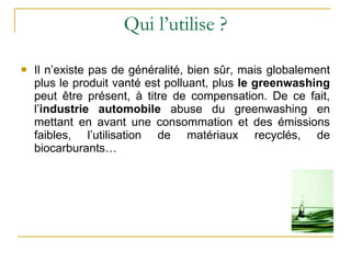 Qui l’utilise ? Il n’existe pas de généralité, bien sûr, mais globalement plus le produit vanté est polluant, plus  le greenwashing  peut être présent, à titre de compensation. De ce fait, l’ industrie automobile  abuse du greenwashing en mettant en avant une consommation et des émissions faibles, l’utilisation de matériaux recyclés, de biocarburants…  