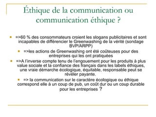 Éthique de la communication ou communication éthique ? =>60 % des consommateurs croient les slogans publicitaires et sont incapables de différencier le Greenwashing de la vérité (sondage BVP/ARPP) =>les actions de Greenwashing ont été coûteuses pour des entreprises qui les ont pratiquées =>A l’inverse compte tenu de l’engouement pour les produits à plus value sociale et la confiance des français dans les labels éthiques, une vraie démarche écologique, équitable, responsable peut se révéler payante.  => la communication sur le caractère écologique ou éthique correspond elle à un coup de pub, un coût dur ou un coup durable pour les entreprises  ? 