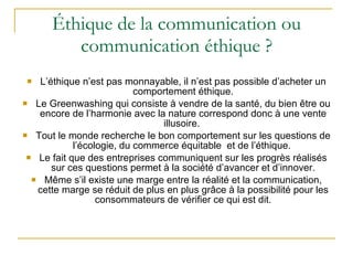 Éthique de la communication ou communication éthique ? L’éthique n’est pas monnayable, il n’est pas possible d’acheter un comportement éthique. Le Greenwashing qui consiste à vendre de la santé, du bien être ou encore de l’harmonie avec la nature correspond donc à une vente illusoire.  Tout le monde recherche le bon comportement sur les questions de l’écologie, du commerce équitable  et de l’éthique.  Le fait que des entreprises communiquent sur les progrès réalisés sur ces questions permet à la société d’avancer et d’innover. Même s’il existe une marge entre la réalité et la communication, cette marge se réduit de plus en plus grâce à la possibilité pour les consommateurs de vérifier ce qui est dit. 