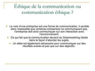 Éthique de la communication ou communication éthique ? Le nom d’une entreprise est une forme de communication, il semble donc impossible que certaines entreprises ne communiquent pas, l’entreprise doit ainsi communiquer sur son interaction avec l’environnement. Ce qui fait que la communication devient du Greenwashing réside dans la façon d’aborder les sujets. Un délai est également nécessaire pour communiquer sur des résultats avérés et pas que sur des objectifs.  