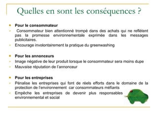 Quelles en sont les conséquences ? Pour le consommateur Consommateur bien attentionné trompé dans des achats qui ne reflètent pas la promesse environnementale exprimée dans les messages publicitaires. Encourage involontairement la pratique du greenwashing  Pour les annonceurs Image négative de leur produit lorsque le consommateur sera moins dupe Mauvaise réputation de l’annonceur Pour les entreprises Pénalise les entreprises qui font de réels efforts dans le domaine de la protection de l’environnement  car consommateurs méfiants Empêche les entreprises de devenir plus responsables sur le plan environnemental et social 