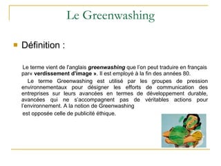 Le Greenwashing Définition : Le terme vient de l'anglais  greenwashing  que l’on peut traduire en français par«  verdissement d'image » . Il est employé à la fin des années 80.  Le terme Greenwashing est utilisé par les groupes de pression environnementaux pour désigner les efforts de communication des entreprises sur leurs avancées en termes de développement durable, avancées qui ne s’accompagnent pas de véritables actions pour l’environnement. A la notion de Greenwashing  est opposée celle de publicité éthique. 