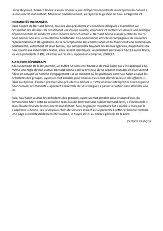 Hervé	
  Reynaud.	
  Bernard	
  Bonne	
  a	
  voulu	
  donner	
  «	
  une	
  délégation	
  importante	
  au	
  benjamin	
  du	
  conseil	
  ».	
  
Le	
  non-­‐inscrit	
  Jean	
  Gilbert,	
  Monsieur	
  Environnement,	
  va	
  rajouter	
  la	
  gestion	
  de	
  l’eau	
  à	
  l’Agenda	
  21.	
  

INDEMNITÉS	
  INCHANGÉES	
  	
  
Dans	
  l’esprit	
  de	
  Bernard	
  Bonne,	
  tous	
  les	
  vice-­‐présidents	
  et	
  conseillers	
  délégués	
  «	
  travaillent	
  sur	
  
l’ensemble	
  des	
  dossiers.	
  Ils	
  constituent	
  une	
  équipe	
  soudée,	
  volontaire	
  et	
  mettent	
  en	
  oeuvre	
  une	
  politique	
  
départementale	
  de	
  solidarité	
  entre	
  mondes	
  rural	
  et	
  urbain	
  ».	
  Bernard	
  Bonne	
  a	
  aussi	
  profité	
  du	
  micro	
  
pour	
  donner	
  son	
  avis	
  sur	
  la	
  réforme	
  territoriale.	
  Ces	
  nominations	
  ont	
  été	
  accompagnées	
  de	
  nouvelles	
  
représentations	
  et	
  désignations,	
  de	
  la	
  recomposition	
  des	
  commissions	
  et	
  du	
  maintien	
  d’une	
  commission	
  
permanente,	
  autrement	
  dit	
  d’un	
  bureau,	
  qui	
  comprendra	
  toujours	
  les	
  40	
  élus	
  ligériens,	
  majoritaires	
  ou	
  
non.	
  Quant	
  aux	
  indemnités	
  brutes,	
  elles	
  restent	
  identiques.	
  Le	
  président	
  percevra	
  5	
  512,13	
  euros	
  bruts,	
  
les	
  vice-­‐présidents	
  3	
  193,	
  24	
  et	
  les	
  autres	
  élus,	
  opposition	
  comprise,	
  2508,97.	
  

AU	
  REVOIR	
  RÉPUBLICAIN	
  	
  
A	
  la	
  suspension	
  de	
  la	
  mi-­‐journée,	
  un	
  buffet	
  fut	
  servi	
  en	
  l’honneur	
  de	
  Paul	
  Salen	
  qui	
  s’est	
  appliqué	
  à	
  lui-­‐
même	
  une	
  règle	
  de	
  non	
  cumul.	
  Bernard	
  Bonne	
  a	
  dit	
  sa	
  tristesse	
  de	
  se	
  séparer	
  d’un	
  ami	
  et	
  d’un	
  second	
  
fidèle	
  en	
  saluant	
  un	
  homme	
  d’engagement	
  «	
  à	
  un	
  moment	
  où	
  les	
  politiques	
  sont	
  Paul	
  Salen	
  a	
  salué	
  les	
  
présidents	
  des	
  groupes,	
  ayant	
  un	
  mot	
  aimable	
  pour	
  chacun	
  d’eux.tant	
  décriés	
  à	
  cause	
  des	
  affaires	
  ».	
  
Dans	
  sa	
  réponse,	
  l’ancien	
  premier	
  vice-­‐président	
  a	
  déclaré	
  «	
  n’être	
  ni	
  assez	
  intelligent	
  ni	
  assez	
  organisé	
  
pour	
  cumuler	
  les	
  mandats	
  »	
  appelant	
  l’ensemble	
  de	
  ses	
  collègues	
  à	
  passer	
  à	
  l’action	
  sans	
  attendre	
  une	
  
loi.	
  

Puis,	
  Paul	
  Salen	
  a	
  salué	
  les	
  présidents	
  des	
  groupes,	
  ayant	
  un	
  mot	
  aimable	
  pour	
  chacun	
  d’eux,	
  du	
  
communiste	
  Marc	
  Petit	
  au	
  socialiste	
  Jean-­‐Claude	
  Bertrand	
  sans	
  oublier	
  Bernard	
  Jayol,	
  «	
  l’inclassable	
  »	
  
Jean-­‐Claude	
  Charvin,	
  le	
  non-­‐inscrit	
  Jean	
  Gilbert.	
  Seul,	
  le	
  groupe	
  majoritaire	
  fut	
  «	
  oublié	
  »	
  mais	
  pas	
  le	
  
«	
  capitaine	
  »	
  Bonne.	
  Les	
  principaux	
  chefs	
  de	
  services	
  étaient	
  aussi	
  présents	
  à	
  cette	
  cérémonie	
  cordiale.	
  
Une	
  page	
  a	
  incontestablement	
  été	
  tournée,	
  le	
  8	
  avril	
  2013,	
  au	
  conseil	
  général	
  de	
  la	
  Loire.	
  

                                                                                                                                           PATRICK FRANÇON

	
  
 