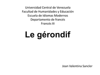 Le gérondif
Universidad Central de Venezuela
Facultad de Humanidades y Educación
Escuela de Idiomas Modernos
Departamento de francés
Francés III
Joan Valentina Sancler
 