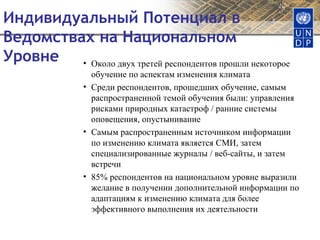 Индивидуальный Потенциал в Ведомствах на Национальном Уровне  Около двух третей респондентов прошли некоторое обучение по аспектам изменения климата Среди респондентов, прошедших обучение, самым распространенной темой обучения были: управления рисками природных катастроф / ранние системы оповещения, опустынивание Самым распространенным источником информации по изменению климата является СМИ, затем специализированные журналы / веб-сайты, и затем встречи 85% респондентов на национальном уровне выразили желание в получении дополнительной информации по адаптациям к изменению климата для более эффективного выполнения их деятельности 