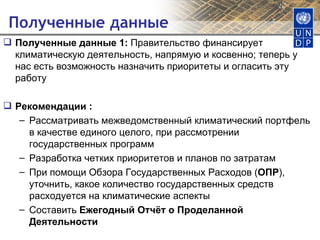 Полученные данные Полученные данные 1:  Правительство финансирует климатическую деятельность, напрямую и косвенно; теперь у нас есть возможность назначить приоритеты и огласить эту работу Рекомендации : Рассматривать межведомственный климатический портфель в качестве единого целого, при рассмотрении государственных программ Разработка четких приоритетов и планов по затратам При помощи Обзора Государственных Расходов ( ОПР ), уточнить, какое количество государственных средств расходуется на климатические аспекты Составить  Ежегодный Отчёт о Проделанной Деятельности 