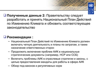 Полученные данные 2:  Правительству следует разработать и принять Национальный План Действий по Изменению Климата и обновить соответствующее законодательство Рекомендации : Национальный План Действий по Изменению Климата должен включать четкую деятельность и планы по затратам, а также назначение ответственных сторон Продолжить включение проблем АИК в национальные стратегические документы (например, НСР или ССБ) Включить проблемы АИК в отраслевые стратегии и законы, с целью предоставления мандаты для работы в сфере АИК Обзор под-законов и регулятивных норм 