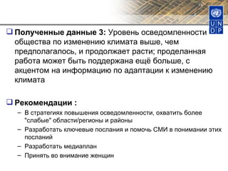 Полученные данные 3:  Уровень осведомленности общества по изменению климата выше, чем предполагалось, и продолжает расти; проделанная работа может быть поддержана ещё больше, с акцентом на информацию по адаптации к изменению климата Рекомендации : В стратегиях повышения осведомленности, охватить более "слабые" области/регионы и районы  Разработать ключевые послания и помочь СМИ в понимании этих посланий Разработать медиаплан Принять во внимание женщин 