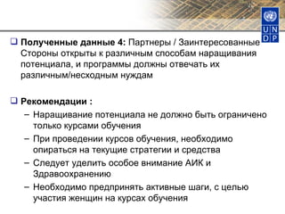 Полученные данные 4:  Партнеры / Заинтересованные Стороны открыты к различным способам наращивания потенциала, и программы должны отвечать их различным/несходным нуждам Рекомендации : Наращивание потенциала не должно быть ограничено только курсами обучения При проведении курсов обучения, необходимо опираться на текущие стратегии и средства Следует уделить особое внимание АИК и Здравоохранению Необходимо предпринять активные шаги, с целью участия женщин на курсах обучения 