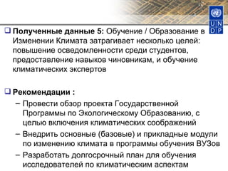 Полученные данные 5:  Обучение / Образование в Изменении Климата затрагивает несколько целей: повышение осведомленности среди студентов, предоставление навыков чиновникам, и обучение климатических экспертов Рекомендации : Провести обзор проекта Государственной Программы по Экологическому Образованию, с целью включения климатических соображений Внедрить основные (базовые) и прикладные модули по изменению климата в программы обучения ВУЗов Разработать долгосрочный план для обучения исследователей по климатическим аспектам 