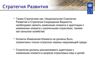Стратегия Развития Таким Стратегиям как, Национальная Стратегия Развития и Стратегия Сокращения Бедности, необходимо связать изменение климата и адаптации к изменению климата с различными отраслями, такими как сельское хозяйство Аспекты Изменения Климата не должны быть ограничены только отраслью охраны окружающей среды Стратегии должны рассматривать адаптации к изменению климата в разрезе отраслевых мер и целей 