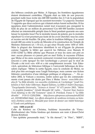 des hébreux conduits par Moïse. A l'époque, les frontières égyptiennes
étaient étroitement contrôlées, l'Égypte était au faîte de son pouvoir;
pourtant nulle trace écrite des 600 000 familles (les 2/3 de la population
de l'Égypte de l'époque) qui les auraient traversées ! Le papyrus Anastasi
V rapporte que deux esclaves qui s'étaient enfuis furent recherchés. Et les
égyptiens dont l'administration notait tout n'auraient pas enregistré la
fuite de plus de un million de personnes! Ces 600 000 familles auraient
effectué un interminable périple dans le Sinaï pendant quarante ans sans
laisser la moindre trace! Pas le moindre tesson de poterie, pas la moindre
sépulture! Ce n'est pourtant pas faute de les avoir cherchés: tous les coins
et recoins ont été fouillés. De plus, selon la tradition biblique, il se serait
écoulé 480 ans entre la sortie de Misraïm et la construction du Temple de
Shelomo (Salomon) (cf. 1 R 6,1), ce qui situe l'Exode entre 1450 et 1430.
Mais la plupart des historiens identifient le roi d'Egypte (le pharaon
comme l'appelle la bible) qui asservit les Hébreux avec Ramsès II
(1301-1234)! La Bible affirme que Pharaon et tous les siens ont péri en
mer: aucun pharaon n'a jamais péri en mer! Enfin, le royaume d'Edom
que Moïse et les siens auraient contourné n'existait tout simplement pas
(encore) à cette époque! En fait l'archéologie a prouvé que le récit de
l'Exode a été écrit vers -630 et a été complètement inventé. Yaïr Zako-
vitch, spécialiste de littérature biblique à l'université hébraïque de Jéru-
salem explique: "Même la sortie Égypte, sous la conduite de Moïse, ne
doit plus être envisagée sous l'angle historique, mais comme une fiction
littéraire constitutive d'une idéologie politique et religieuse… " . En oc-
tobre 2002, le Vatican a reconnu, (entre autre) que les dix commande-
ments n'ont jamais été dictés par Dieu à Moïse. Source www.bible.chez-
alice.fr:"La Bible dévoilée. Les nouvelles révélations de l'archéologie" Israël Fin-
kelstein et Neil Asher Silberman. Bayard Éditions, La Bible d'André Chouraqui,
"Encyclopædia Universalis, "Sciences et Avenir" N° 671 janvier 2003, "Moïse
- Le prophète fondateur" Gérald Messadié {JC Lattès , "Ancient Near Eastern
Texts Relating to the Old Testament" James B. Pritchard, France 5 "La Bible
dévoilée" 9-10-11-12/01/2006. http://www.cyberpresse.ca/reseau/arts/0210/
art_102100149661.html . Les efforts désespérés de nombreux écrivains ou histo-
riens chrétiens comme G. Messadié pour tenter de donner une réalité historique
à l'Exode sont pathétiques.
   vers -1400 avant JC
Culte de Krishna ou Christna, huitième incarnation de Visnu :
(Krishnaïsme) des Védas hindous qui donnera son nom à Jésus-Christ
(Jezeus Krishna):
* Son épithète personnelle était," "le fils éternel"," le "Père"., "KRST",



                                                                                 10

                           http://krimo666.mylivepage.com/
 