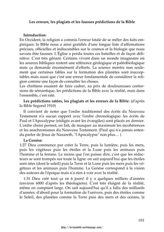 Les erreurs, les plagiats et les fausses prédictions de la Bible


   Introduction:
En Occident, la religion a commis l'erreur fatale de se mêler des faits em-
piriques: la Bible nous a ainsi gratifiés d'une longue liste d'affirmations
précises, officielles et indiscutables sur le cosmos et la biologie que nous
savons être fausses. L'Église a perdu toutes ces batailles et de façon défi-
nitive. C'est très gênant. Certains vivent dans un monde imaginaire où
les sources bibliques restent une référence géologique et paléobiologique
mais ça demande énormément d'efforts. La science montre non seule-
ment que certaines fables sur la formation des planètes sont inaccep-
tables mais aussi que c'est une erreur fondamentale de considérer la reli-
gion comme une façon de connaître les choses.
Les chrétiens essaient de faire cadrer, au prix de douloureuses contor-
sions de sémantique, les prédictions de la Bible avec la réalité, mais dans
l'ensemble, c'est raté.
   Les prédictions ratées, les plagiats et les erreurs de la Bible: (d'après
la Bible Segond 1910)
   Il convient de noter que l'ordre traditionnel des écrits du Nouveau
Testament n'a aucun rapport avec l'ordre chronologique: les écrits de
Paul et l'Apocalypse (rédigés avant les évangiles) sont placés en dernier.
L'ordre choisi permet, en fait, de masquer au maximum les incohérences
et les anachronismes du Nouveau Testament. (Paul qui n'a jamais enten-
du parler de Jésus de Nazareth, "l'Apocalypse" non plus… )
   La Genèse:
1:27 Dieu commence par créer la Terre, puis la lumière, puis les mers,
puis les végétaux puis les étoiles et la Lune puis les animaux puis
l'homme et la femme. Le moins que l'on puisse dire, c'est que les rédac-
teurs se sont trompés sur toute la ligne: on sait aujourd'hui que les étoiles
sont nées (dont le soleil) puis la Terre et la Lune puis les mers puis les vé-
gétaux et les animaux puis l'homme. La Genèse correspond à la vision
des auteurs de l'époque mais n'a rien à voir avec la réalité.
   1:31 Dieu créé tout ça en 6 jours! il y a quelques milliers d'années
(environ 6000 d'après les théologiens). C'est très éloigné de la réalité,
même en comptant large. On sait aujourd'hui qu'il a fallu des milliards
d'années: d'abord pour la formation de l'univers, puis des étoiles comme
le Soleil, des planètes comme la Terre puis des mers et des océans, la




                                                                          101

                         http://krimo666.mylivepage.com/
 
