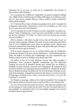 naissance de la vie qui n'a cessé de se complexifier (les fossiles le
prouvent) et enfin l'homme.
   2.6: Le paradis de la Bible est "emprunté" au poème sumérien (rédigé
vers -2800) "Enki et Ninhursag"où l'Eden hébraïque et le Dilmun sumé-
rien ne font qu'un: mêmes fleuves, même endroit, même souffrance,
même péché originel
   2.7: "L'éternel Dieu forma l'homme poussière de la terre" récupéré de
la légende sumérienne ("poussière" se dit "tit" en hébreu et "ti.it" veut
dire "ce qui est en vie" en sumérien)
   2.21: Le mystère de la côte d'Adam est aussi "emprunté" au poème su-
mérien "Enki et Ninhursag": c'est là où est le mal d'Enki, la côte vient du
jeu de mot sumérien "ti" ("côte" ou "faire vivre") jeu de mot qui n'a plus
de sens en hébreu.
   2:22 La femme a été créée à partir d'une côte de l'homme. Faux! on
pourrait même presque affirmer l'inverse: tous les embryons sont fémi-
nins et ne se différencient qu'au bout de quelques jours. (Savez-vous
qu'encore aujourd'hui, beaucoup de gens sont persuadés que l'homme a
une côte de moins que la femme!)
   2:14 Le genre humain est né au proche Orient près de l'Euphrate.
Comme par hasard là où ont vécu les rédacteurs… Cette théorie égocen-
triste est battue en brèche par l'archéologie: on sait aujourd'hui que
l'Homo sapiens est né en Afrique, sans doute dans l'Est.
   3:2 Adam et Ève et le fruit défendu: encore une fable recopiée à
l'identique d'une ancienne légende sumérienne qui fait dépendre
l'origine du mal de la première femme qui, induite par un serpent à
désobéir au dieu créateur, convainc son compagnon de manger le fruit
de l'arbre interdit. Les sceptiques peuvent admirer le cylindre de la tenta-
tion au British muséum à Londres où l'on voit la femme, l'homme, le ser-
pent et le pommier. Aujourd'hui, personne de sérieux ne croit en la réali-
té historique d'Adam et Ève. Source www.bible.chez-alice.fr: "Au cœur des
mythologies" Lacarrière
   3:6 D'après ce passage, Adam et Eve étaient ensemble. Eve mange du
fruit, elle en donne à son mari qui est auprès d'elle et il en mange aussi.
   4:3, 4, 8, 15: Caïn offre des fruits de la terre. Abel offre des premiers nés
de son troupeau. Caïn se jette sur son frère et le tue. Pourquoi Dieu ne l'a
pas protégé? Le meurtrier Caïn, lui, fut protégé puisque son assassin
éventuel serait vengé sept fois.




                                                                           102

                          http://krimo666.mylivepage.com/
 