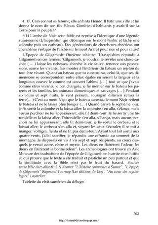 4: 17. Caïn connut sa femme; elle enfanta Hénoc. Il bâtit une ville et lui
donna le nom de son fils Hénoc. Combien d'habitants y avait-il sur la
Terre pour la peupler?
   6:14 L'arche de Noé: cette fable est reprise à l'identique d'une légende
sumérienne (Utnapishtim qui débarque sur le mont Nishir et lâche une
colombe puis un corbeau). Des générations de chercheurs chrétiens ont
cherché les vestiges de l'arche sur le mont Ararat pour rien et pour cause!
   L'Épopée de Gilgamesh: Onzième tablette: "Ut-napishim répondit à
Gilgamesh en ces termes: "Gilgamesh, je voudrai te révéler une chose ca-
chée ( … ) laisse les richesses, cherche la vie sauve, renonce aux posses-
sions, sauve les vivants, fais monter à l'intérieur du bateau un rejeton de
tout être vivant. Quant au bateau que tu construiras, celui-là, que ses di-
mensions se correspondent entre elles: égales en seront la largeur et la
longueur; couvre le comme est couvert l'abîme (… ) tout ce que j'avais
comme êtres vivants, je l'en chargeai, je fis monter sur le bateau les pa-
rents et les familles, les animaux domestiques et sauvages (… ) Pendant
six jours et sept nuits, le vent persista, l'ouragan diluvien écrasa la
terre(… ) C'est au mont Niçir que le bateau accosta.: le mont Niçir retient
le bateau et ne le laissa plus bouger (… ) Quand arriva le septième jour,
je fis sortir la colombe et la laissa aller: la colombe s'en alla, s'élança, mais
aucun perchoir ne lui apparaissant, elle fit demi-tour. Je fis sortir une hi-
rondelle et la laissa aller, l'hirondelle s'en alla, s'élança, mais aucun per-
choir ne lui apparaissant, elle fit demi-tour, je fis sortir le corbeau et le
laissai aller; le corbeau s'en alla et, voyant les eaux s'écouler; il se mit à
manger, voltigea, fienta et ne fit pas demi-tour. Ayant tout fait sortir aux
quatre vents, j'allai sacrifier, je répandis une offrande au sommet de la
montagne. Je disposais en vis à vis sept et sept récipients, au creux des-
quels je versai acore, cèdre et myrte. Les dieux en flairèrent l'odeur, les
dieux en flairèrent la bonne odeur". Les archéologues ont trouvé en Asie
Mineure des traductions de l'épopée de Gilgamesh en hurrite et en hittite
ce qui prouve que le texte a été traduit et pastiché un peu partout et que
la similitude avec la Bible n'est pas le fruit du hasard. Sources
www.bible.chez-alice.fr: S.N Kramer "L'histoire commence à Sumer", "L'épopée
de Gilgamesh" Raymond Tournay {Les éditions du Cerf , "Au cœur des mytho-
logies" Lacarrière
   Tablette du récit sumérien du déluge:




                                                                            103

                          http://krimo666.mylivepage.com/
 