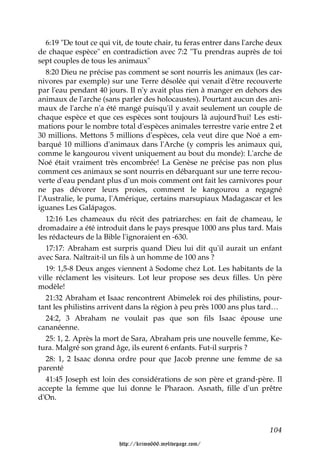 6:19 "De tout ce qui vit, de toute chair, tu feras entrer dans l'arche deux
de chaque espèce" en contradiction avec 7:2 "Tu prendras auprès de toi
sept couples de tous les animaux"
   8:20 Dieu ne précise pas comment se sont nourris les animaux (les car-
nivores par exemple) sur une Terre désolée qui venait d'être recouverte
par l'eau pendant 40 jours. Il n'y avait plus rien à manger en dehors des
animaux de l'arche (sans parler des holocaustes). Pourtant aucun des ani-
maux de l'arche n'a été mangé puisqu'il y avait seulement un couple de
chaque espèce et que ces espèces sont toujours là aujourd'hui! Les esti-
mations pour le nombre total d'espèces animales terrestre varie entre 2 et
30 millions. Mettons 5 millions d'espèces, cela veut dire que Noé a em-
barqué 10 millions d'animaux dans l'Arche (y compris les animaux qui,
comme le kangourou vivent uniquement au bout du monde): L'arche de
Noé était vraiment très encombrée! La Genèse ne précise pas non plus
comment ces animaux se sont nourris en débarquant sur une terre recou-
verte d'eau pendant plus d'un mois comment ont fait les carnivores pour
ne pas dévorer leurs proies, comment le kangourou a regagné
l'Australie, le puma, l'Amérique, certains marsupiaux Madagascar et les
iguanes Les Galápagos.
   12:16 Les chameaux du récit des patriarches: en fait de chameau, le
dromadaire a été introduit dans le pays presque 1000 ans plus tard. Mais
les rédacteurs de la Bible l'ignoraient en -630.
   17:17: Abraham est surpris quand Dieu lui dit qu'il aurait un enfant
avec Sara. Naîtrait-il un fils à un homme de 100 ans ?
   19: 1,5-8 Deux anges viennent à Sodome chez Lot. Les habitants de la
ville réclament les visiteurs. Lot leur propose ses deux filles. Un père
modèle!
   21:32 Abraham et Isaac rencontrent Abimelek roi des philistins, pour-
tant les philistins arrivent dans la région à peu près 1000 ans plus tard…
   24:2, 3 Abraham ne voulait pas que son fils Isaac épouse une
cananéenne.
   25: 1, 2. Après la mort de Sara, Abraham pris une nouvelle femme, Ke-
tura. Malgré son grand âge, ils eurent 6 enfants. Fut-il surpris ?
   28: 1, 2 Isaac donna ordre pour que Jacob prenne une femme de sa
parenté
   41:45 Joseph est loin des considérations de son père et grand-père. Il
accepte la femme que lui donne le Pharaon. Asnath, fille d'un prêtre
d'On.



                                                                          104

                         http://krimo666.mylivepage.com/
 