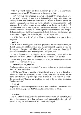 9:11: largement inspiré du texte sumérien qui décrit la descente aux
enfers du monarque Ur-Nammu qui arrive dans le Kur.
   11:6-9 "Le loup habitera avec l'agneau, Et la panthère se couchera avec
le chevreau; Le veau, le lionceau, et le bétail qu'on engraisse, seront en-
semble, Et un petit enfant les conduira. La vache et l'ourse auront un
même pâturage, Leurs petits un même gîte; Et le lion, comme le bœuf,
mangera de la paille. Le nourrisson s'ébattra sur l'antre de la vipère, Et
l'enfant sevré mettra sa main dans la caverne du basilic. Il ne se fera ni
tort ni dommage Sur toute ma montagne sainte; car la terre sera remplie
de la connaissance de l'Éternel, comme le fond de la mer par les eaux qui
le couvrent.". A peu près 3000 ans plus tard, toujours rien…
   24:1 "La face de la Terre" ici, la Bible nous dit clairement que la Terre
est plate… .
   Jérémie:
31:34 "Celui-ci n'enseignera plus son prochain, Ni celui-là son frère, en
disant: Connaissez l'Éternel! Car tous me connaîtront, Depuis le plus pe-
tit jusqu'au plus grand, dit l'Éternel; Car je pardonnerai leur iniquité, Et
je ne me souviendrai plus de leur péché." Toujours rien.
   48:10: L'Éternel tend un piège à David. Forcément, David tombe de-
dans et il est puni: L'Éternel est content: il a couillonné un mortel!
   49:36 "Les quatre coins de l'horizon" ici aussi, la Bible nous dit claire-
ment que la Terre est plate… .
   Lamentations de Jérémie:
Ces lamentations sont reprises de "La lamentation sur la destruction de
Nippur", récit sumérien.
   4:20 "Le souffle de nos narines, l'oint du seigneur a été pris dans leurs
fosses, lui dont nous disions: A son ombre, nous vivons parmi les na-
tions" directement inspiré du pharaon Ramsés II : "Toi qui est le souffle
de nos narines".."faucon qui protège ses sujets de ses ailes et répand
l'ombre sur eux"
   Ézéchiel:
Inspiré de la déesse babylonienne Ishtar. Les sumériens l'adoraient sous
le nom d'Innana, épouse de Dumuzi, le Tammouz de la Bible.


  Matthieu:
Marc et Matthieu évoquent deux comparutions devant le Sanhédrin, Luc
une, et Jean aucune. A la date indiquée par les évangélistes (la nuit pré-
cédent la Pâque), il était interdit au Tribunal de siéger.



                                                                         109

                         http://krimo666.mylivepage.com/
 
