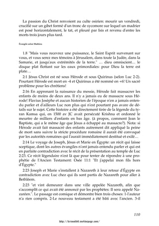 La passion du Christ renvoient au culte osirien: mourir un vendredi,
crucifié sur un gibet formé d'un tronc de sycomore sur lequel un madrier
est posé horizontalement, le tat, et pleuré par Isis et revenu d'entre les
morts trois jours plus tard.

Évangile selon Mathieu



   1.8 "Mais vous recevrez une puissance, le Saint Esprit survenant sur
vous, et vous serez mes témoins à Jérusalem, dans toute la Judée, dans la
Samarie, et jusqu'aux extrémités de la terre." … dieu omniscient… le
disque plat flottant sur les eaux primordiales: pour Dieu la terre est
plate…
   2:1 Jésus Christ est né sous Hérode et sous Quirinus (selon Luc 2-2).
Pourtant Hérode est mort en -4 et Quirinus a été nommé en +6! Un sacré
problème pour les chrétiens!
   2:16 En apprenant la naissance du messie, Hérode fait massacrer les
enfants de moins de deux ans. Il n'y a jamais eu de massacre sous Hé-
rode! Flavius Josèphe et aucun historien de l'époque n'en a jamais enten-
du parler et d'ailleurs Luc non plus qui n'est pourtant pas avare de dé-
tails sur le sujet. Cette histoire a été directement tirée de la légende du ty-
ran Kamsa qui, en 1500 av JC avait persécuté Krishna et ordonné le
meurtre de milliers d'enfants en bas âge. (à propos, comment Jean le
Baptiste, qui a le même âge que Jésus a échappé au massacre?). Nota: si
Hérode avait fait massacré des enfants autrement dit appliqué la peine
de mort sans suivre la stricte procédure romaine il aurait été convoqué
par les autorités romaines qui l'aurait immédiatement destitué et exilé…
   2:14 Le voyage de Joseph, Jésus et Marie en Égypte: un récit qui laisse
sceptique, dont les autres évangiles n'ont jamais entendu parler et qui est
en parfaite contradiction avec le récit de la présentation au temple de Luc
2:23. Ce récit légendaire n'est là que pour tenter de répondre à une pro-
phétie de l'Ancien Testament: Osée 11:1 "Et j'appelai mon fils hors
d'Égypte."
   2:23 Joseph et Marie s'installent à Nazareth à leur retour d'Égypte en
contradiction avec Luc chez qui ils sont partis de Nazareth pour aller à
Bethléem.
   2:23 "et vint demeurer dans une ville appelée Nazareth, afin que
s'accomplît ce qui avait été annoncé par les prophètes: Il sera appelé Na-
zaréen.". Le passage est comique et démontre bien trois choses: 1-l'auteur
n'a rien compris. 2-Le nouveau testament a été bâti avec l'ancien. 3-il



                                                                          110

                          http://krimo666.mylivepage.com/
 