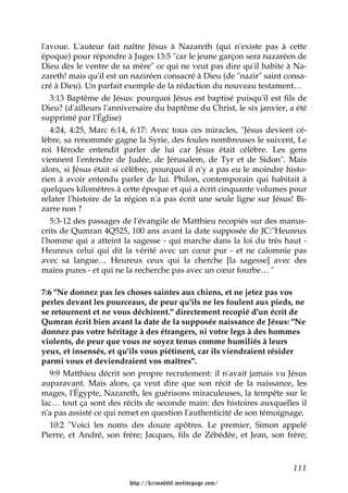 l'avoue. L'auteur fait naître Jésus à Nazareth (qui n'existe pas à cette
époque) pour répondre à Juges 13:5 "car le jeune garçon sera nazaréen de
Dieu dès le ventre de sa mère" ce qui ne veut pas dire qu'il habite à Na-
zareth! mais qu'il est un naziréen consacré à Dieu (de "nazir" saint consa-
cré à Dieu). Un parfait exemple de la rédaction du nouveau testament…
   3:13 Baptême de Jésus: pourquoi Jésus est baptisé puisqu'il est fils de
Dieu? (d'ailleurs l'anniversaire du baptême du Christ, le six janvier, a été
supprimé par l'Église)
   4:24, 4:25, Marc 6:14, 6:17: Avec tous ces miracles, "Jésus devient cé-
lèbre, sa renommée gagne la Syrie, des foules nombreuses le suivent, Le
roi Hérode entendit parler de lui car Jésus était célèbre. Les gens
viennent l'entendre de Judée, de Jérusalem, de Tyr et de Sidon". Mais
alors, si Jésus était si célèbre, pourquoi il n'y a pas eu le moindre histo-
rien à avoir entendu parler de lui. Philon, contemporain qui habitait à
quelques kilomètres à cette époque et qui a écrit cinquante volumes pour
relater l'histoire de la région n'a pas écrit une seule ligne sur Jésus! Bi-
zarre non ?
   5:3-12 des passages de l'évangile de Matthieu recopiés sur des manus-
crits de Qumran 4Q525, 100 ans avant la date supposée de JC:"Heureux
l'homme qui a atteint la sagesse - qui marche dans la loi du très haut -
Heureux celui qui dit la vérité avec un cœur pur - et ne calomnie pas
avec sa langue… Heureux ceux qui la cherche [la sagesse] avec des
mains pures - et qui ne la recherche pas avec un cœur fourbe… "

7:6 "Ne donnez pas les choses saintes aux chiens, et ne jetez pas vos
perles devant les pourceaux, de peur qu'ils ne les foulent aux pieds, ne
se retournent et ne vous déchirent." directement recopié d'un écrit de
Qumran écrit bien avant la date de la supposée naissance de Jésus: "Ne
donnez pas votre héritage à des étrangers, ni votre legs à des hommes
violents, de peur que vous ne soyez tenus comme humiliés à leurs
yeux, et insensés, et qu'ils vous piétinent, car ils viendraient résider
parmi vous et deviendraient vos maîtres".
   9:9 Matthieu décrit son propre recrutement: il n'avait jamais vu Jésus
auparavant. Mais alors, ça veut dire que son récit de la naissance, les
mages, l'Égypte, Nazareth, les guérisons miraculeuses, la tempête sur le
lac… tout ça sont des récits de seconde main: des histoires auxquelles il
n'a pas assisté ce qui remet en question l'authenticité de son témoignage.
   10:2 "Voici les noms des douze apôtres. Le premier, Simon appelé
Pierre, et André, son frère; Jacques, fils de Zébédée, et Jean, son frère;



                                                                        111

                         http://krimo666.mylivepage.com/
 