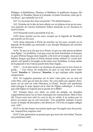 Philippe, et Barthélemy; Thomas, et Matthieu, le publicain; Jacques, fils
d'Alphée, et Thaddée; Simon le Cananite, et Judas l'Iscariote, celui qui li-
vra Jésus". qui contredit Luc 6:13.
   10:7 "Le royaume des cieux est proche." On attend toujours…
   14:1: l'histoire de la tête de Jean offerte sur un plateau n'est qu'un mau-
vais pastiche de l'ancien testament: Esther demande au roi Assuérus la
mort d'Aman.
   14:13 Nazareth serait à proximité d'un lac…
   14:25: Jésus marche sur les eaux: recopié sur la légende de Bouddha
qui marche sur les eaux.
   14:31: Jésus demande à Pierre de marcher sur les eaux: recopié sur la
légende de Bouddha qui demande à son disciple Shaliputra de marcher
sur les eaux..
   14:31: "Et moi, je te dis que tu es Pierre, et que sur cette pierre je bâtirai
mon Église". Le problème, c'est que ce jeu de mots fonctionne en français,
en grec (Petrus) langue dans laquelle a été écrit cet évangile, mais pas en
hébreu, langue que Jésus et Pierre étaient censés utiliser! Ce verset mal-
adroit a été ajouté à l'évangile au IIe siècle sous Tertullien. La base même
de la papauté et du Vatican paraît donc bien fragile…
   19:24 "… il est plus facile à un chameau de passer par le trou d'une ai-
guille… ". Une erreur de traduction du grec (à une lettre près) entre
"corde" Kamilos et "chameau" Kamslos, ce qui explique cette stupide
comparaison.
   23-9: "Et n'appelez personne sur la terre votre père; car un seul est
votre Père, celui qui est dans les cieux. Ne vous faites pas appeler direc-
teurs; car un seul est votre Directeur, le Christ." Encore une prédiction
ratée puisque le pape (papa) est le chef de l'Église catholique. A moins
que cette Église ne respecte pas la parole de la Bible?
   24:1 "Comme Jésus s'en allait, au sortir du temple, ses disciples
s'approchèrent pour lui en faire remarquer les constructions. Mais il leur
dit: Voyez-vous tout cela? Je vous le dis en vérité, il ne restera pas ici
pierre sur pierre qui ne soit renversée." Une prophétie réalisée! et pour
cause: le temple de Jérusalem a été détruit en +70 et les évangiles rédigés
vers +160 !
   24:14 La fin des temps surviendra après que l'évangile aura été procla-
mé. Aujourd'hui, toujours rien!
   24:34 "Cette génération ne passera pas que tout cela soit réalisé" Encore
une prédiction ratée!


                                                                            112

                          http://krimo666.mylivepage.com/
 