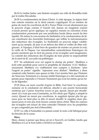 26:14 Le traître Judas: une histoire recopiée sur celle de Bouddha trahi
par le traître Devadatta.
   26:59 La condamnation de Jésus Christ: A cette époque, la région était
une colonie romaine où le droit romain s'appliquait. Et en matière de
peine de mort (la crucifixion de JC), Ponce Pilate n'avait absolument pas
le pouvoir d'agir comme il l'aurait fait. Jamais un magistrat romain
n'aurait permis qu'on appliqua un supplice romain en exécution d'une
condamnation prononcée par une juridiction locale (Jésus aurait du être
lapidé). De même la convocation du Sanhédrin et la condamnation de Jé-
sus constituent des énormités historiques qui reflète la méconnaissance
des rédacteurs des évangiles. Le Sanhédrin ne pouvait siéger valable-
ment qu'au temple, de jour et en dehors des fêtes et veilles de fêtes reli-
gieuses. A l'époque, il était hors de question de monter un procès la nuit,
la veille de la Pâques. Les innombrables contradictions historiques du
procès montrent que le récit du procès et les évangiles sont imaginaires.
La volonté des rédacteurs des Évangiles de faire porter la responsabilité
de la mort de JC aux juifs est pathétique.
   27:7 "ils achetèrent avec cet argent le champ du potier". Matthieu a
écrit cette parabole pour suivre la prophétie de Zacharie 11:13. Malheu-
reusement, Matthieu n'a visiblement rien compris à Zacharie: "jeter
l'argent au potier" signifie: "repousser avec dédain". Matthieu a donc
construit cette histoire sans queue ni tête. Ceci montre bien que l'histoire
du Nouveau Testament n'a aucune réalité historique et a été construite et
pensée pour répondre à l'Ancien Testament qui n'est lui-même qu'un tis-
su de légendes.
   27:35 Jésus est mort crucifié d'après la Bible. Fort bien! la crucifixion
romaine où le condamné est debout, attaché à une poutre horizontale
soutenue par 2 pieux fourchus (crux) et qui, épuisé, meurt par étouffe-
ment. (Ce n'est que sous Constantin, au IVe siècle que l'Église a adopté la
croix). Quand on meurt par crucifixion, le supplicié épuisé plie les ge-
noux puis ne tient plus sa tête et meurt étouffé: le supplice dure plu-
sieurs jours et non pas trois heures comme Jésus christ. Mais les auteurs
des évangiles ont essayé de faire coïncider l'histoire avec les prophéties
ce qui a engendré pas mal d'absurdités.
   27:57: La ville d'Arimathée n'a jamais existé: le nom a été fabriqué pour
les besoins de la cause.
   Marc:
Marc, donne à penser que Jésus est né à Nazareth, en Galilée, tandis que
Matthieu et Luc le font naître à Bethléem en Judée.



                                                                        113

                         http://krimo666.mylivepage.com/
 