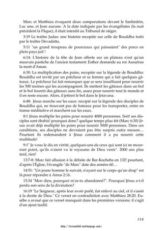 Marc et Matthieu évoquent deux comparutions devant le Sanhédrin,
Luc une, et Jean aucune. A la date indiquée par les évangélistes (la nuit
précédent la Pâque), il était interdit au Tribunal de siéger.
   3:19 Le traître Judas: une histoire recopiée sur celle de Bouddha trahi
par le traître Devadatta.
   5:11 "un grand troupeau de pourceaux qui paissaient" des porcs en
plein pays juif !
   6:14: L'histoire de la tête de Jean offerte sur un plateau n'est qu'un
mauvais pastiche de l'ancien testament: Esther demande au roi Assuérus
la mort d'Aman.
   6:30: La multiplication des pains, recopiée sur la légende de Bouddha:
Bouddha est invité par un prêcheur et sa femme qui a fait quelques gâ-
teaux. Le prêcheur lui fait remarquer que ce sera insuffisant pour nourrir
les 500 moines qui les accompagnent. Ils mettent les gâteaux dans un bol
et le bol fournit des gâteaux sans fin, assez pour nourrir tout le monde et
il en reste encore. Alors, il jettent le bol dans le Jetavana.
   6:48: Jésus marche sur les eaux: recopié sur la légende des disciples de
Bouddha qui, ne trouvant pas de bateaux pour les transporter, entre en
transe méditative et marchent sur les eaux.
   8:1 Jésus multiplie les pains pour nourrir 4000 personnes. Soit! ses dis-
ciples sont ébahis! pourquoi donc? quelque temps plus tôt (Marc 6:30) Jé-
sus avait déjà multiplié les pains pour nourrir 5000 personnes. Dans ces
conditions, ses disciples ne devraient pas être surpris outre mesure…
Pourtant ils redemandent à Jésus comment il a pu nourrir cette
multitude!
   9:1" Je vous le dis en vérité, quelques-uns de ceux qui sont ici ne mour-
ront point, qu'ils n'aient vu le royaume de Dieu venir". 2000 ans plus
tard, rien!
   13:7-8: Marc fait allusion à la défaite de Bar-Kocheba en 132! pourtant,
d'après l'Église, l'évangile "de Marc" date des années 60…
   14:51: "Un jeune homme le suivait, n'ayant sur le corps qu'un drap" est
là pour répondre à Amos 2:16.
   15:34 "Mon dieu, pourquoi m'as-tu abandonné?". Pourquoi Jésus a-t-il
perdu son sens de la divination?
   16:19 "Le Seigneur, après leur avoir parlé, fut enlevé au ciel, et il s'assit
à la droite de Dieu." Ce verset en contradiction avec Matthieu 28:20. Eu-
sèbe a avoué que ce verset manquait dans les premières versions: il s'agit
d'un ajout tardif.


                                                                           114

                          http://krimo666.mylivepage.com/
 