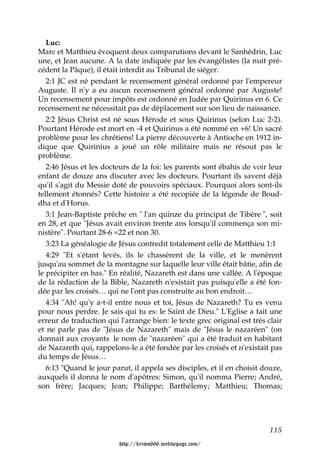 Luc:
Marc et Matthieu évoquent deux comparutions devant le Sanhédrin, Luc
une, et Jean aucune. A la date indiquée par les évangélistes (la nuit pré-
cédent la Pâque), il était interdit au Tribunal de siéger.
   2:1 JC est né pendant le recensement général ordonné par l'empereur
Auguste. Il n'y a eu aucun recensement général ordonné par Auguste!
Un recensement pour impôts est ordonné en Judée par Quirinus en 6. Ce
recensement ne nécessitait pas de déplacement sur son lieu de naissance.
   2:2 Jésus Christ est né sous Hérode et sous Quirinus (selon Luc 2-2).
Pourtant Hérode est mort en -4 et Quirinus a été nommé en +6! Un sacré
problème pour les chrétiens! La pierre découverte à Antioche en 1912 in-
dique que Quirinius a joué un rôle militaire mais ne résout pas le
problème.
   2:46 Jésus et les docteurs de la foi: les parents sont ébahis de voir leur
enfant de douze ans discuter avec les docteurs. Pourtant ils savent déjà
qu'il s'agit du Messie doté de pouvoirs spéciaux. Pourquoi alors sont-ils
tellement étonnés? Cette histoire a été recopiée de la légende de Boud-
dha et d'Horus.
   3:1 Jean-Baptiste prêche en " l'an quinze du principat de Tibère ", soit
en 28, et que "Jésus avait environ trente ans lorsqu'il commença son mi-
nistère". Pourtant 28-6 =22 et non 30.
   3:23 La généalogie de Jésus contredit totalement celle de Matthieu 1:1
   4:29 "Et s'étant levés, ils le chassèrent de la ville, et le menèrent
jusqu'au sommet de la montagne sur laquelle leur ville était bâtie, afin de
le précipiter en bas." En réalité, Nazareth est dans une vallée. A l'époque
de la rédaction de la Bible, Nazareth n'existait pas puisqu'elle a été fon-
dée par les croisés… qui ne l'ont pas construite au bon endroit…
   4:34 "Ah! qu'y a-t-il entre nous et toi, Jésus de Nazareth? Tu es venu
pour nous perdre. Je sais qui tu es: le Saint de Dieu." L'Eglise a fait une
erreur de traduction qui l'arrange bien: le texte grec original est très clair
et ne parle pas de "Jésus de Nazareth" mais de "Jésus le nazaréen" (on
donnait aux croyants le nom de "nazaréen" qui a été traduit en habitant
de Nazareth qui, rappelons-le a été fondée par les croisés et n'existait pas
du temps de Jésus…
   6:13 "Quand le jour parut, il appela ses disciples, et il en choisit douze,
auxquels il donna le nom d'apôtres: Simon, qu'il nomma Pierre; André,
son frère; Jacques; Jean; Philippe; Barthélemy; Matthieu; Thomas;




                                                                          115

                         http://krimo666.mylivepage.com/
 