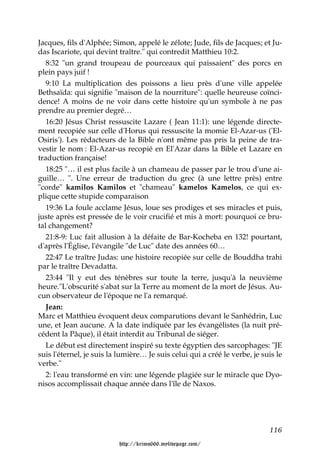 Jacques, fils d'Alphée; Simon, appelé le zélote; Jude, fils de Jacques; et Ju-
das Iscariote, qui devint traître." qui contredit Matthieu 10:2.
   8:32 "un grand troupeau de pourceaux qui paissaient" des porcs en
plein pays juif !
   9:10 La multiplication des poissons a lieu près d'une ville appelée
Bethsaïda: qui signifie "maison de la nourriture": quelle heureuse coïnci-
dence! A moins de ne voir dans cette histoire qu'un symbole à ne pas
prendre au premier degré…
   16:20 Jésus Christ ressuscite Lazare ( Jean 11:1): une légende directe-
ment recopiée sur celle d'Horus qui ressuscite la momie El-Azar-us ('El-
Osiris'). Les rédacteurs de la Bible n'ont même pas pris la peine de tra-
vestir le nom : El-Azar-us recopié en El'Azar dans la Bible et Lazare en
traduction française!
   18:25 "… il est plus facile à un chameau de passer par le trou d'une ai-
guille… ". Une erreur de traduction du grec (à une lettre près) entre
"corde" kamilos Kamilos et "chameau" kamelos Kamelos, ce qui ex-
plique cette stupide comparaison
   19:36 La foule acclame Jésus, loue ses prodiges et ses miracles et puis,
juste après est pressée de le voir crucifié et mis à mort: pourquoi ce bru-
tal changement?
   21:8-9: Luc fait allusion à la défaite de Bar-Kocheba en 132! pourtant,
d'après l'Église, l'évangile "de Luc" date des années 60…
   22:47 Le traître Judas: une histoire recopiée sur celle de Bouddha trahi
par le traître Devadatta.
  23:44 "Il y eut des ténèbres sur toute la terre, jusqu'à la neuvième
heure."L'obscurité s'abat sur la Terre au moment de la mort de Jésus. Au-
cun observateur de l'époque ne l'a remarqué.
  Jean:
Marc et Matthieu évoquent deux comparutions devant le Sanhédrin, Luc
une, et Jean aucune. A la date indiquée par les évangélistes (la nuit pré-
cédent la Pâque), il était interdit au Tribunal de siéger.
  Le début est directement inspiré su texte égyptien des sarcophages: "JE
suis l'éternel, je suis la lumière… Je suis celui qui a créé le verbe, je suis le
verbe."
  2: l'eau transformé en vin: une légende plagiée sur le miracle que Dyo-
nisos accomplissait chaque année dans l'île de Naxos.




                                                                            116

                          http://krimo666.mylivepage.com/
 
