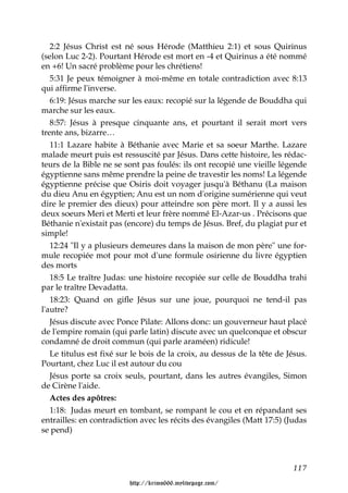2:2 Jésus Christ est né sous Hérode (Matthieu 2:1) et sous Quirinus
(selon Luc 2-2). Pourtant Hérode est mort en -4 et Quirinus a été nommé
en +6! Un sacré problème pour les chrétiens!
   5:31 Je peux témoigner à moi-même en totale contradiction avec 8:13
qui affirme l'inverse.
   6:19: Jésus marche sur les eaux: recopié sur la légende de Bouddha qui
marche sur les eaux.
   8:57: Jésus à presque cinquante ans, et pourtant il serait mort vers
trente ans, bizarre…
   11:1 Lazare habite à Béthanie avec Marie et sa soeur Marthe. Lazare
malade meurt puis est ressuscité par Jésus. Dans cette histoire, les rédac-
teurs de la Bible ne se sont pas foulés: ils ont recopié une vieille légende
égyptienne sans même prendre la peine de travestir les noms! La légende
égyptienne précise que Osiris doit voyager jusqu'à Béthanu (La maison
du dieu Anu en égyptien; Anu est un nom d'origine sumérienne qui veut
dire le premier des dieux) pour atteindre son père mort. Il y a aussi les
deux soeurs Meri et Merti et leur frère nommé El-Azar-us . Précisons que
Béthanie n'existait pas (encore) du temps de Jésus. Bref, du plagiat pur et
simple!
   12:24 "Il y a plusieurs demeures dans la maison de mon père" une for-
mule recopiée mot pour mot d'une formule osirienne du livre égyptien
des morts
   18:5 Le traître Judas: une histoire recopiée sur celle de Bouddha trahi
par le traître Devadatta.
   18:23: Quand on gifle Jésus sur une joue, pourquoi ne tend-il pas
l'autre?
   Jésus discute avec Ponce Pilate: Allons donc: un gouverneur haut placé
de l'empire romain (qui parle latin) discute avec un quelconque et obscur
condamné de droit commun (qui parle araméen) ridicule!
   Le titulus est fixé sur le bois de la croix, au dessus de la tête de Jésus.
Pourtant, chez Luc il est autour du cou
   Jésus porte sa croix seuls, pourtant, dans les autres évangiles, Simon
de Cirène l'aide.
   Actes des apôtres:
   1:18: Judas meurt en tombant, se rompant le cou et en répandant ses
entrailles: en contradiction avec les récits des évangiles (Matt 17:5) (Judas
se pend)



                                                                          117

                         http://krimo666.mylivepage.com/
 