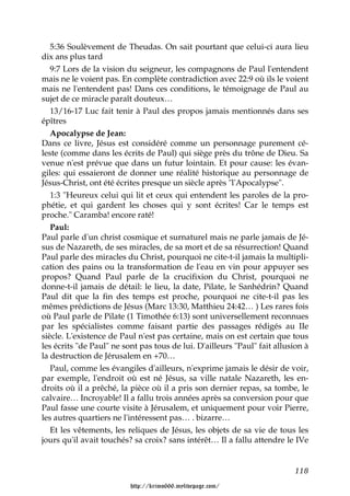 5:36 Soulèvement de Theudas. On sait pourtant que celui-ci aura lieu
dix ans plus tard
   9:7 Lors de la vision du seigneur, les compagnons de Paul l'entendent
mais ne le voient pas. En complète contradiction avec 22:9 où ils le voient
mais ne l'entendent pas! Dans ces conditions, le témoignage de Paul au
sujet de ce miracle paraît douteux…
   13/16-17 Luc fait tenir à Paul des propos jamais mentionnés dans ses
épîtres
   Apocalypse de Jean:
Dans ce livre, Jésus est considéré comme un personnage purement cé-
leste (comme dans les écrits de Paul) qui siège près du trône de Dieu. Sa
venue n'est prévue que dans un futur lointain. Et pour cause: les évan-
giles: qui essaieront de donner une réalité historique au personnage de
Jésus-Christ, ont été écrites presque un siècle après "l'Apocalypse".
   1:3 "Heureux celui qui lit et ceux qui entendent les paroles de la pro-
phétie, et qui gardent les choses qui y sont écrites! Car le temps est
proche." Caramba! encore raté!
   Paul:
Paul parle d'un christ cosmique et surnaturel mais ne parle jamais de Jé-
sus de Nazareth, de ses miracles, de sa mort et de sa résurrection! Quand
Paul parle des miracles du Christ, pourquoi ne cite-t-il jamais la multipli-
cation des pains ou la transformation de l'eau en vin pour appuyer ses
propos? Quand Paul parle de la crucifixion du Christ, pourquoi ne
donne-t-il jamais de détail: le lieu, la date, Pilate, le Sanhédrin? Quand
Paul dit que la fin des temps est proche, pourquoi ne cite-t-il pas les
mêmes prédictions de Jésus (Marc 13:30, Matthieu 24:42… ) Les rares fois
où Paul parle de Pilate (1 Timothée 6:13) sont universellement reconnues
par les spécialistes comme faisant partie des passages rédigés au IIe
siècle. L'existence de Paul n'est pas certaine, mais on est certain que tous
les écrits "de Paul" ne sont pas tous de lui. D'ailleurs "Paul" fait allusion à
la destruction de Jérusalem en +70…
   Paul, comme les évangiles d'ailleurs, n'exprime jamais le désir de voir,
par exemple, l'endroit où est né Jésus, sa ville natale Nazareth, les en-
droits où il a prêché, la pièce où il a pris son dernier repas, sa tombe, le
calvaire… Incroyable! Il a fallu trois années après sa conversion pour que
Paul fasse une courte visite à Jérusalem, et uniquement pour voir Pierre,
les autres quartiers ne l'intéressent pas… . bizarre…
   Et les vêtements, les reliques de Jésus, les objets de sa vie de tous les
jours qu'il avait touchés? sa croix? sans intérêt… Il a fallu attendre le IVe


                                                                          118

                          http://krimo666.mylivepage.com/
 