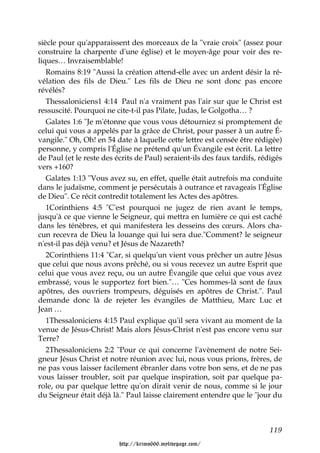siècle pour qu'apparaissent des morceaux de la "vraie croix" (assez pour
construire la charpente d'une église) et le moyen-âge pour voir des re-
liques… Invraisemblable!
   Romains 8:19 "Aussi la création attend-elle avec un ardent désir la ré-
vélation des fils de Dieu." Les fils de Dieu ne sont donc pas encore
révélés?
   Thessaloniciens1 4:14 Paul n'a vraiment pas l'air sur que le Christ est
ressuscité. Pourquoi ne cite-t-il pas Pilate, Judas, le Golgotha… ?
   Galates 1:6 "Je m'étonne que vous vous détourniez si promptement de
celui qui vous a appelés par la grâce de Christ, pour passer à un autre É-
vangile." Oh, Oh! en 54 date à laquelle cette lettre est censée être rédigée)
personne, y compris l'Église ne prétend qu'un Évangile est écrit. La lettre
de Paul (et le reste des écrits de Paul) seraient-ils des faux tardifs, rédigés
vers +160?
   Galates 1:13 "Vous avez su, en effet, quelle était autrefois ma conduite
dans le judaïsme, comment je persécutais à outrance et ravageais l'Église
de Dieu". Ce récit contredit totalement les Actes des apôtres.
   1Corinthiens 4:5 "C'est pourquoi ne jugez de rien avant le temps,
jusqu'à ce que vienne le Seigneur, qui mettra en lumière ce qui est caché
dans les ténèbres, et qui manifestera les desseins des cœurs. Alors cha-
cun recevra de Dieu la louange qui lui sera due."Comment? le seigneur
n'est-il pas déjà venu? et Jésus de Nazareth?
   2Corinthiens 11:4 "Car, si quelqu'un vient vous prêcher un autre Jésus
que celui que nous avons prêché, ou si vous recevez un autre Esprit que
celui que vous avez reçu, ou un autre Évangile que celui que vous avez
embrassé, vous le supportez fort bien."… "Ces hommes-là sont de faux
apôtres, des ouvriers trompeurs, déguisés en apôtres de Christ.". Paul
demande donc là de rejeter les évangiles de Matthieu, Marc Luc et
Jean …
   1Thessaloniciens 4:15 Paul explique qu'il sera vivant au moment de la
venue de Jésus-Christ! Mais alors Jésus-Christ n'est pas encore venu sur
Terre?
   2Thessaloniciens 2:2 "Pour ce qui concerne l'avènement de notre Sei-
gneur Jésus Christ et notre réunion avec lui, nous vous prions, frères, de
ne pas vous laisser facilement ébranler dans votre bon sens, et de ne pas
vous laisser troubler, soit par quelque inspiration, soit par quelque pa-
role, ou par quelque lettre qu'on dirait venir de nous, comme si le jour
du Seigneur était déjà là." Paul laisse clairement entendre que le "jour du



                                                                          119

                          http://krimo666.mylivepage.com/
 