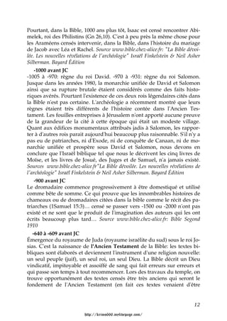 Pourtant, dans la Bible, 1000 ans plus tôt, Isaac est censé rencontrer Abi-
melek, roi des Philistins (Gn 26,10). C'est à peu près la même chose pour
les Araméens censés intervenir, dans la Bible, dans l'histoire du mariage
de Jacob avec Léa et Rachel. Source www.bible.chez-alice.fr: "La Bible dévoi-
lée. Les nouvelles révélations de l'archéologie" Israël Finkelstein & Neil Asher
Silberman. Bayard Édition
    -1000 avant JC
-1005 à -970: règne du roi David. -970 à -931: règne du roi Salomon.
Jusque dans les années 1980, la monarchie unifiée de David et Salomon
ainsi que sa rupture brutale étaient considérés comme des faits histo-
riques avérés. Pourtant l'existence de ces deux rois légendaires cités dans
la Bible n'est pas certaine. L'archéologie a récemment montré que leurs
règnes étaient très différents de l'histoire contée dans l'Ancien Tes-
tament. Les fouilles entreprises à Jérusalem n'ont apporté aucune preuve
de la grandeur de la cité à cette époque qui était un modeste village.
Quant aux édifices monumentaux attribués jadis à Salomon, les rappor-
ter à d'autres rois parait aujourd'hui beaucoup plus raisonnable. S'il n'y a
pas eu de patriarches, ni d'Exode, ni de conquête de Canaan, ni de mo-
narchie unifiée et prospère sous David et Salomon, nous devons en
conclure que l'Israël biblique tel que nous le décrivent les cinq livres de
Moïse, et les livres de Josué, des Juges et de Samuel, n'a jamais existé.
Sources www.bible.chez-alice.fr"La Bible dévoilée. Les nouvelles révélations de
l'archéologie" Israël Finkelstein & Neil Asher Silberman. Bayard Édition
    -900 avant JC
Le dromadaire commence progressivement à être domestiqué et utilisé
comme bête de somme. Ce qui prouve que les innombrables histoires de
chameaux ou de dromadaires citées dans la bible comme le récit des pa-
triarches (1Samuel 15:3)… censé se passer vers -1500 ou -2000 n'ont pas
existé et ne sont que le produit de l'imagination des auteurs qui les ont
écrits beaucoup plus tard… Source www.bible.chez-alice.fr: Bible Segond
1910
   -640 à -609 avant JC
Émergence du royaume de Juda (royaume israélite du sud) sous le roi Jo-
sias. C'est la naissance de l'Ancien Testament de la Bible: les textes bi-
bliques sont élaborés et deviennent l'instrument d'une religion nouvelle:
un seul peuple (juif), un seul roi, un seul Dieu. La Bible décrit un Dieu
vindicatif, impitoyable et assoiffé de sang qui fait erreurs sur erreurs et
qui passe son temps à tout recommencer. Lors des travaux du temple, on
trouve opportunément des textes censés être très anciens qui seront le
fondement de l'Ancien Testament (en fait ces textes venaient d'être


                                                                             12

                          http://krimo666.mylivepage.com/
 
