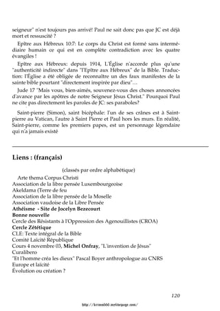 seigneur" n'est toujours pas arrivé! Paul ne sait donc pas que JC est déjà
mort et ressuscité ?
   Epître aux Hébreux 10:7: Le corps du Christ est formé sans intermé-
diaire humain ce qui est en complète contradiction avec les quatre
évangiles !
   Epître aux Hébreux: depuis 1914, L'Église n'accorde plus qu'une
"authenticité indirecte" dans "l'Epître aux Hébreux" de la Bible. Traduc-
tion: l'Église a été obligée de reconnaître un des faux manifestes de la
sainte bible pourtant "directement inspirée par dieu"…
   Jude 17 "Mais vous, bien-aimés, souvenez-vous des choses annoncées
d'avance par les apôtres de notre Seigneur Jésus Christ." Pourquoi Paul
ne cite pas directement les paroles de JC: ses paraboles?
  Saint-pierre (Simon), saint bicéphale: l'un de ses crânes est à Saint-
pierre au Vatican, l'autre à Saint Pierre et Paul hors les murs. En réalité,
Saint-pierre, comme les premiers papes, est un personnage légendaire
qui n'a jamais existé

___________________________________________________________

Liens : (français)
                       (classés par ordre alphabétique)
  Arte thema Corpus Christi
Association de la libre pensée Luxembourgeoise
Akeldama (Terre de feu
Association de la libre pensée de la Moselle
Association vaudoise de la Libre Pensée
Athéisme - Site de Jocelyn Bezecourt
Bonne nouvelle
Cercle des Résistants à l'Oppression des Agenouillistes (CROA)
Cercle Zététique
CLE: Texte intégral de la Bible
Comité Laïcité République
Cours 4 novembre 03, Michel Onfray, "L'invention de Jésus"
Curalibero
"Et l'homme créa les dieux" Pascal Boyer anthropologue au CNRS
Europe et laïcité
Évolution ou création ?



                                                                        120
                               http://krimo666.mylivepage.com/
 