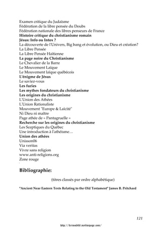 Examen critique du Judaïsme
Fédération de la libre pensée du Doubs
Fédération nationale des libres penseurs de France
Histoire critique du christianisme romain
Jésus: Info ou Intox ?
La découverte de l'Univers, Big bang et évolution, ou Dieu et création?
La Libre Pensée
La Libre Pensée Haïtienne
La page noire du Christianisme
Le Chevalier de la Barre
Le Mouvement Laïque
Le Mouvement laïque québécois
L'énigme de Jésus
Le saviez-vous
Les furies
Les mythes fondateurs du christianisme
Les origines du christianisme
L'Union des Athées
L'Union Rationaliste
Mouvement "Europe & Laïcité"
Ni Dieu ni maître
Page athée de « Pantagruelle »
Recherche sur les origines du christianisme
Les Sceptiques du Québec
Une introduction à l'athéisme…
Union des athées
Unisson06
Via veritas
Vivre sans religion
www.anti-religions.org
Zone rouge

Bibliographie:
                     (titres classés par ordre alphabétique)

"Ancient Near Eastern Texts Relating to the Old Testament" James B. Pritchard




                                                                                121

                           http://krimo666.mylivepage.com/
 