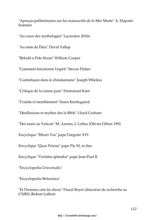 "Aperçus préliminaires sur les manuscrits de la Mer Morte" A. Dupont-
Sommer


"Au cœur des mythologies" Lacarrière {Félin


"Au nom de Dieu" David Yallop


"Behold a Pale Horse" William Cooper


"Comment fonctionne l'esprit" Steven Pinker


"Contrefaçon dans le christianisme" Joseph Wheless


"Critique de la raison pure" Emmanuel Kant


"Crainte et tremblement" Soren Kierkegaard


"Désillusions et mythes des la Bible" Lloyd Graham


"Des nazis au Vatican" M. Aarons, J. Loftus {Olivier Orban 1992


Encyclique "Mirari Vos" pape Grégoire XVI


Encyclique "Quas Primas" pape Pie XI, in fine


Encyclique "Veritatis splendor" pape Jean-Paul II


"Encyclopedia Universalis"


"Encyclopedia Britannica"


"Et l'homme créa les dieux" Pascal Boyer (directeur de recherche au
CNRS) {Robert Laffont



                                                                      122

                        http://krimo666.mylivepage.com/
 
