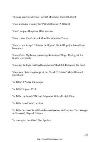 "Histoire générale de Dieu" Gérald Messadier {Robert Laffont


"Jésus anatomie d'un mythe" Patrick Boistier {A l'Orient


"Jésus" Jacques Duquesne {Flammarion


"Jésus contre Jésus" Gérard Mordillat et Jérôme Prieur


"Jésus en son temps" "Histoire de l'Eglise" Daniel Rops (de l'Académie
Française)


"Jésus-Christ Mythe ou personnage historique" Roger Peytrignet {La
Pensée Universelle


"Jésus, mythologie et démythologisation" Rudolph Bultmann {Le Seuil


"Jésus, une histoire qui ne peut pas être de l'Histoire" Michel Gozard
{publibook


"La Bible" d'André Chouraqui


"La Bible" Segond 1910t


"La Bible confisquée"Michael Baigent et Richard Leigh {Pion


"La Bible dans l'Inde" Jacolliot


"La Bible dévoilée" Israël Finkelstein (directeur de l'Institut d'archéologie
de Tel-Aviv) {Bayard Éditions


"La contagion des idées" Dan Sperber




                                                                         123

                          http://krimo666.mylivepage.com/
 