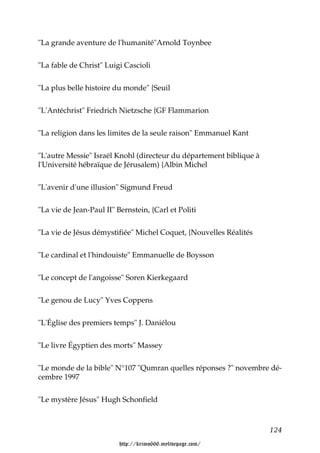 "La grande aventure de l'humanité"Arnold Toynbee


"La fable de Christ" Luigi Cascioli


"La plus belle histoire du monde" {Seuil


"L'Antéchrist" Friedrich Nietzsche {GF Flammarion


"La religion dans les limites de la seule raison" Emmanuel Kant


"L'autre Messie" Israël Knohl (directeur du département biblique à
l'Université hébraïque de Jérusalem) {Albin Michel


"L'avenir d'une illusion" Sigmund Freud


"La vie de Jean-Paul II" Bernstein, {Carl et Politi


"La vie de Jésus démystifiée" Michel Coquet, {Nouvelles Réalités


"Le cardinal et l'hindouiste" Emmanuelle de Boysson


"Le concept de l'angoisse" Soren Kierkegaard


"Le genou de Lucy" Yves Coppens


"L'Église des premiers temps" J. Daniélou


"Le livre Égyptien des morts" Massey


"Le monde de la bible" N°107 "Qumran quelles réponses ?" novembre dé-
cembre 1997


"Le mystère Jésus" Hugh Schonfield



                                                                     124

                          http://krimo666.mylivepage.com/
 