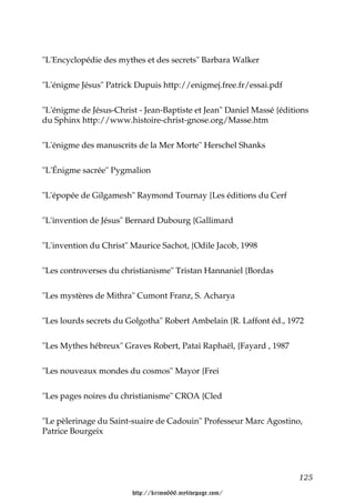 "L'Encyclopédie des mythes et des secrets" Barbara Walker


"L'énigme Jésus" Patrick Dupuis http://enigmej.free.fr/essai.pdf


"L'énigme de Jésus-Christ - Jean-Baptiste et Jean" Daniel Massé {éditions
du Sphinx http://www.histoire-christ-gnose.org/Masse.htm


"L'énigme des manuscrits de la Mer Morte" Herschel Shanks


"L'Énigme sacrée" Pygmalion


"L'épopée de Gilgamesh" Raymond Tournay {Les éditions du Cerf


"L'invention de Jésus" Bernard Dubourg {Gallimard


"L'invention du Christ" Maurice Sachot, {Odile Jacob, 1998


"Les controverses du christianisme" Tristan Hannaniel {Bordas


"Les mystères de Mithra" Cumont Franz, S. Acharya


"Les lourds secrets du Golgotha" Robert Ambelain {R. Laffont éd., 1972


"Les Mythes hébreux" Graves Robert, Patai Raphaël, {Fayard , 1987


"Les nouveaux mondes du cosmos" Mayor {Frei


"Les pages noires du christianisme" CROA {Cled


"Le pèlerinage du Saint-suaire de Cadouin" Professeur Marc Agostino,
Patrice Bourgeix




                                                                      125

                        http://krimo666.mylivepage.com/
 
