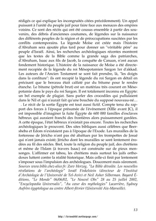 rédigés ce qui explique les incongruités citées précédemment). Un appel
puissant à l'unité du peuple juif pour faire face aux menaces des empires
voisins. Ce sont des récits qui ont été cousus ensemble à partir des sou-
venirs, des débris d'anciennes coutumes, de légendes sur la naissance
des différents peuples de la région et de préoccupations suscitées par les
conflits contemporains. La légende Moïse est créée mais l'histoire
d'Abraham sera ajoutée plus tard pour donner un "véritable père" au
peuple d'Israël. Ainsi, les recherches archéologiques récentes montrent
que les textes de la Bible comme la grande saga des patriarches,
d'Abraham, Isaac aux fils de Jacob, la conquête de Canaan, n'ont aucun
fondement historique. L'histoire de la naissance de Moïse a été directe-
ment recopiée de la légende du roi Mésopotamien Sargon 1er d'akkad.
Les auteurs de l'Ancien Testament se sont fait prendre, là, "les doigts
dans la confiture": ils ont recopié la légende du roi Sargon en détail en
précisant que le berceau était calfaté par du bitume pour le rendre
étanche. Le bitume (pétrole brut) est un matériau très courant en Méso-
potamie dans le pays du roi Sargon. Il est totalement inconnu en Egypte:
un bel exemple de plagiat. Sans parler des crocodiles qui pullulaient
dans le Nil et qui n'aurait fait qu'une bouchée du supposé nouveau-né…
  . Le récit de la sortie Égypte est tout aussi fictif. Compte tenu du rap-
port des forces à l'époque présumée de l'événement (XIIIe avant JC), il
est impossible d'imaginer la fuite Égypte de 600 000 familles d'esclaves
hébreux qui auraient franchi des frontières alors puissamment gardées.
A cette époque, l'état hébreux n'existait pas encore. Toutes les recherches
archéologiques le prouvent. Des sites bibliques aussi célèbres que Beer-
sheba et Edom n'existaient pas à l'époque de l'Exode. Les murailles de la
forteresse de Jéricho n'ont pas été abattues par les trompettes de Josué
qui n'ont jamais existé; Jéricho dont les murailles se sont lentement éro-
dées au fil des siècles. Bref, toute la religion du peuple juif, des chrétiens
et même de l'Islam (à travers Isaac) est construite sur de pieux men-
songes. L'affirmer est tabou, les chrétiens mais surtout les juifs ortho-
doxes luttent contre la réalité historique. Mais celle-ci finit par lentement
s'imposer sous l'impulsion des archéologues. Doucement mais sûrement.
Sources www.bible.chez-alice.fr: Zeev Herzog, "La Bible dévoilée. Les nouvelles
révélations de l'archéologie" Israël Finkelstein (directeur de l'Institut
d'Archéologie de l'Université de Tel-Aviv) et Neil Asher Silberman. Bayard É-
ditions, "Le Monde" 06/06/02, "Le Nouvel Obs" 28 au 25 juillet 2002,
"Encyclopædia Universalis", "Au cœur des mythologies" Lacarrière, Sydney
Aufrère égyptologue au centre Albert-février (Université Aix-Marseille).




                                                                            13

                          http://krimo666.mylivepage.com/
 