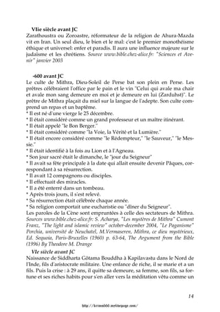 VIie siècle avant JC
Zarathoustra ou Zoroastre, réformateur de la religion de Ahura-Mazda
vit en Iran. Un seul dieu, le bien et le mal: c'est le premier monothéisme
éthique et universel: enfer et paradis. Il aura une influence majeure sur le
judaïsme et les chrétiens. Source www.bible.chez-alice.fr: "Sciences et Ave-
nir" janvier 2003


    -600 avant JC
Le culte de Mithra, Dieu-Soleil de Perse bat son plein en Perse. Les
prêtres célébraient l'office par le pain et le vin "Celui qui avale ma chair
et avale mon sang demeure en moi et je demeure en lui (Zarduhst)". Le
prêtre de Mithra plaçait du miel sur la langue de l'adepte. Son culte com-
prend un repas et un baptême.
* Il est né d'une vierge le 25 décembre.
* Il était considéré comme un grand professeur et un maître itinérant.
* Il était appelé "le Bon Berger."
* Il était considéré comme "la Voie, la Vérité et la Lumière."
* Il était encore considéré comme "le Rédempteur," "le Sauveur," "le Mes-
sie."
* Il était identifié à la fois au Lion et à l'Agneau.
* Son jour sacré était le dimanche, le "jour du Seigneur"
* Il avait sa fête principale à la date qui allait ensuite devenir Pâques, cor-
respondant à sa résurrection.
* Il avait 12 compagnons ou disciples.
* Il effectuait des miracles.
* Il a été enterré dans un tombeau.
* Après trois jours, il s'est relevé.
* Sa résurrection était célébrée chaque année.
* Sa religion comportait une eucharistie ou "dîner du Seigneur".
Les paroles de la Cène sont empruntées à celle des sectateurs de Mithra.
Sources www.bible.chez-alice.fr: S. Acharya, "Les mystères de Mithra" Cumont
Franz, "The light and islamic review" october-december 2004, "Le Paganisme"
Porchia, université de Neuchatel, M.Vermaseren, Mithra, ce dieu mystérieux,
Ed. Sequoia, Paris-Bruxelles (1960) p. 63-64, The Argument from the Bible
(1996) By Theodore M. Drange
   VIe siècle avant JC
Naissance de Siddharta Gôtama Bouddha à Kapilavastu dans le Nord de
l'Inde, fils d'aristocrate militaire. Une enfance de riche, il se marie et a un
fils. Puis la crise : à 29 ans, il quitte sa demeure, sa femme, son fils, sa for-
tune et ses riches habits pour s'en aller vers la méditation vêtu comme un


                                                                              14

                          http://krimo666.mylivepage.com/
 