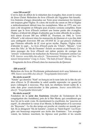 -vers 250 avant JC
C'est la date de début de la rédaction des évangiles, bien avant la venue
de Jésus Christ: Rédaction du livre d'Enoch (de l'égyptien Sut-Anush).
Ces histoires d'anges descendus sur Terre pour ensemencer les femmes
ont toujours gêné l'Eglise. Il a donc été écarté du canon en 364 et l'Eglise
a méticuleusement détruit tous les exemplaires. Mais en 1773, une ver-
sion a été récupérée en Ethiopie puis d'autres versions complètes. Etant
donné que le livre d'Enoch contient une bonne partie des évangiles,
l'Eglise a d'abord été obligée d'admettre que la date officielle de sa rédac-
tion datait d'avant 300 ans APRES JC. Pourtant, en 1960, le "Livre
d'Enoch" a été retrouvé dans les manuscrits de Qumran et a pu être daté
sans ambiguïté d'environ 300 ans AVANT JC ce qui prouve d'ailleurs
que l'histoire officielle de JC n'est qu'un mythe. Depuis, l'Eglise évite
d'aborder le sujet… Le livre d'Enoch parle du "Christ", "Messie", "c'est
mon fils: l'élu", le "fils de l'homme": Enoch: un messie avant l'heure. Cer-
tains passages du livre d'Enoch ont même permis de corriger des
"erreurs" (volontaires) de traduction du Nouveau Testament comme Luc
9.35. Sources www.bible.chez-alice.fr: "Noncanonical Writings and New Tes-
tament Interpretation" Craig A. Evans, "The book of Enoch" Massey.
   Fragments du livre d'Enoch dans les manuscrits de Qumran:


   -200 avant JC
Rédaction du livre de l'Ecclésiaste prétendument écrit sous Salomon en
-970. Source www.bible.chez-alice.fr: "Encyclopædia Universalis"
   IIe siècle avant JC
"Natale" qui donnera "Noël" en français est le nom latin de la fête du sol-
stice d'hiver: le 25 décembre le soleil semble reprendre vie quand les
jours s'allongent à nouveau. Plus tard, les chrétiens feront naître JC à
cette date pour court-circuiter la fête païenne. Source www.bible.chez-
alice.fr: "Encyclopædia Universalis"
   IIe siècle avant JC
Fondation de la secte des Esséniens (résultat de l'éclatement de la
congrégation des Assidéens), prés de la Mer Morte, qui considèrent que
leur foi est la seule vraie. Ils mentionnent la crucifixion, les "pauvres en
esprit", ils attendent la venue d'un Messie, la Rédemption et la survenue
du "Royaume" : La fin des temps est proche où viendra un monde par-
fait. Ils se désignent "fils de lumière", croient au "Saint-Esprit". Les Évan-
giles ont beaucoup emprunté aux écrits des Esséniens : "Les aveugles
voient, les boiteux marchent, les lépreux sont purifiés et les sourds



                                                                           16

                         http://krimo666.mylivepage.com/
 