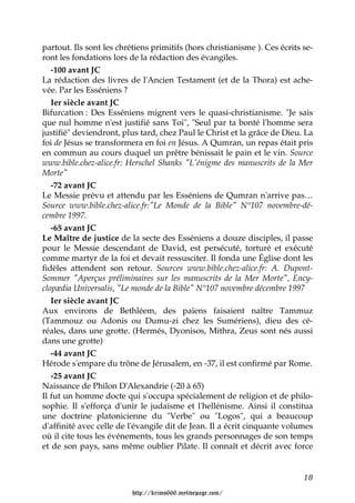 partout. Ils sont les chrétiens primitifs (hors christianisme ). Ces écrits se-
ront les fondations lors de la rédaction des évangiles.
   -100 avant JC
La rédaction des livres de l'Ancien Testament (et de la Thora) est ache-
vée. Par les Esséniens ?
   Ier siècle avant JC
Bifurcation : Des Esséniens migrent vers le quasi-christianisme. "Je sais
que nul homme n'est justifié sans Toi", "Seul par ta bonté l'homme sera
justifié" deviendront, plus tard, chez Paul le Christ et la grâce de Dieu. La
foi de Jésus se transformera en foi en Jésus. A Qumran, un repas était pris
en commun au cours duquel un prêtre bénissait le pain et le vin. Source
www.bible.chez-alice.fr: Herschel Shanks "L'énigme des manuscrits de la Mer
Morte"
   -72 avant JC
Le Messie prévu et attendu par les Esséniens de Qumran n'arrive pas…
Source www.bible.chez-alice.fr:"Le Monde de la Bible" N°107 novembre-dé-
cembre 1997.
   -65 avant JC
Le Maître de justice de la secte des Esséniens a douze disciples, il passe
pour le Messie descendant de David, est persécuté, torturé et exécuté
comme martyr de la foi et devait ressusciter. Il fonda une Église dont les
fidèles attendent son retour. Sources www.bible.chez-alice.fr: A. Dupont-
Sommer "Aperçus préliminaires sur les manuscrits de la Mer Morte", Ency-
clopædia Universalis, "Le monde de la Bible" N°107 novembre décembre 1997
   Ier siècle avant JC
Aux environs de Bethléem, des païens faisaient naître Tammuz
(Tammouz ou Adonis ou Dumu-zi chez les Sumériens), dieu des cé-
réales, dans une grotte. (Hermés, Dyonisos, Mithra, Zeus sont nés aussi
dans une grotte)
   -44 avant JC
Hérode s'empare du trône de Jérusalem, en -37, il est confirmé par Rome.
   -25 avant JC
Naissance de Philon D'Alexandrie (-20 à 65)
Il fut un homme docte qui s'occupa spécialement de religion et de philo-
sophie. Il s'efforça d'unir le judaïsme et l'hellénisme. Ainsi il constitua
une doctrine platonicienne du "Verbe" ou "Logos", qui a beaucoup
d'affinité avec celle de l'évangile dit de Jean. Il a écrit cinquante volumes
où il cite tous les événements, tous les grands personnages de son temps
et de son pays, sans même oublier Pilate. Il connaît et décrit avec force


                                                                            18

                          http://krimo666.mylivepage.com/
 